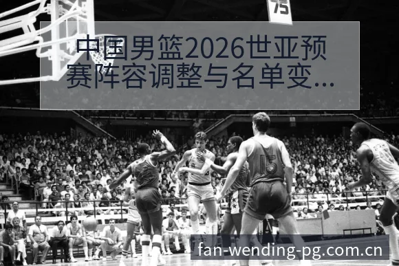 中国男篮2026世亚预赛阵容调整与名单变化分析中的风险因 - 问鼎PG